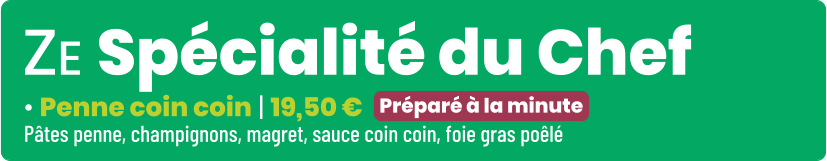 • Penne coin coin | 19,50 € Pâtes penne, champignons, magret, sauce coin coin, foie gras poêlé Préparé à la minute ZE Spécialité du Chef