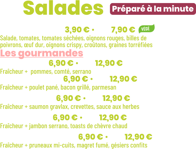 • Fraîcheur | mini 3,90 € • maxi 7,90 € Salade, tomates, tomates séchées, oignons rouges, billes de poivrons, œuf dur, oignons crispy, croûtons, graines torréfiées Les gourmandes • Jeepy | mini 6,90 € • maxi 12,90 € Fraîcheur +  pommes, comté, serrano • New York | mini 6,90 € • maxi 12,90 € Fraîcheur + poulet pané, bacon grillé, parmesan • Océane | mini 6,90 € • maxi 12,90 € Fraîcheur + saumon gravlax, crevettes, sauce aux herbes • Seguin | mini 6,90 € • maxi 12,90 € Fraîcheur + jambon serrano, toasts de chèvre chaud • Périgourdine | mini 6,90 € • maxi 12,90 € Fraîcheur + pruneaux mi-cuits, magret fumé, gésiers confits          Préparé à la minute ZE Salades