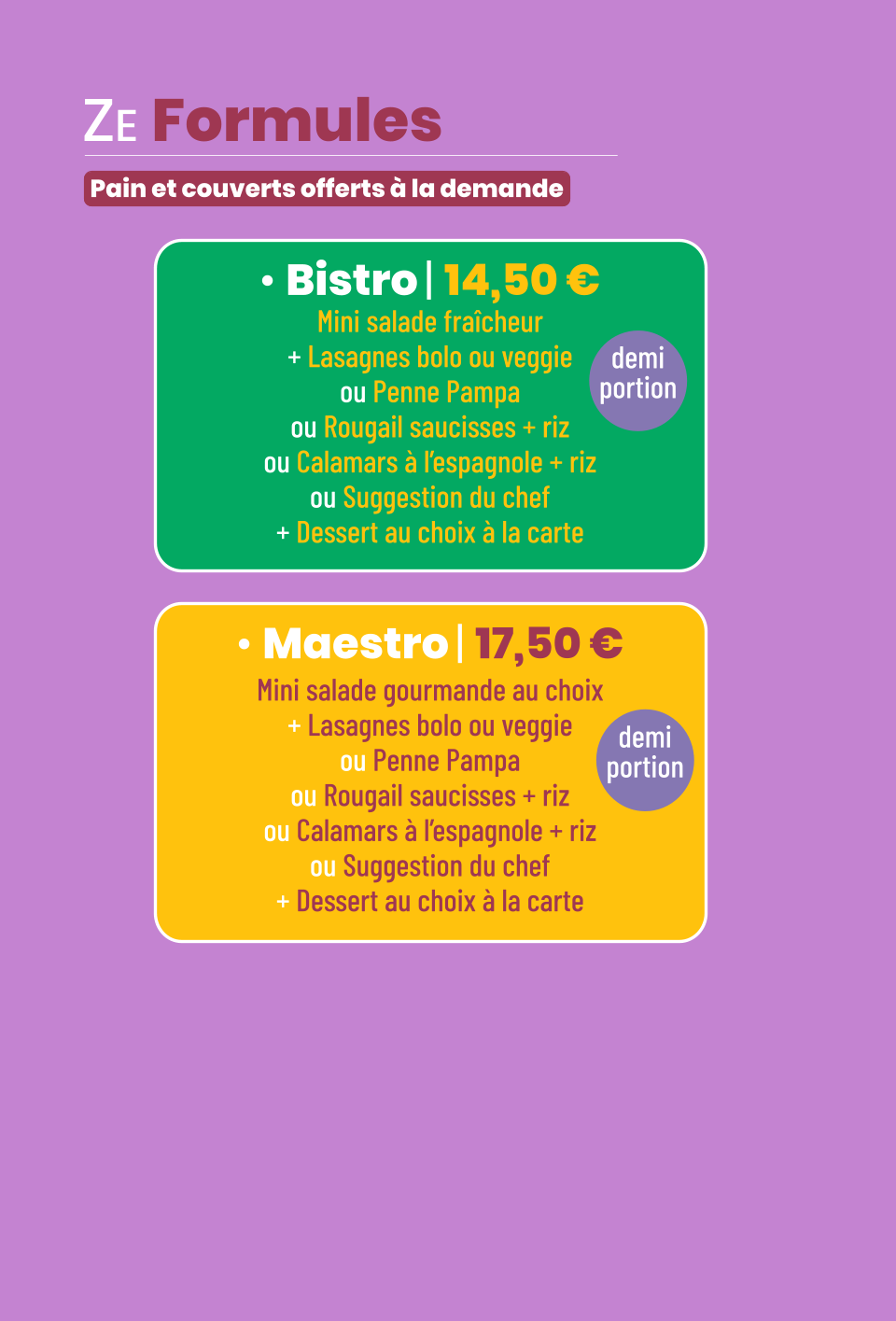 • Bistro | 14,50 € Mini salade fraîcheur + Lasagnes bolo ou veggie ou Penne Pampa ou Rougail saucisses + riz ou Calamars à l’espagnole + riz ou Suggestion du chef + Dessert au choix à la carte demi portion • Maestro | 17,50 € Mini salade gourmande au choix + Lasagnes bolo ou veggie ou Penne Pampa ou Rougail saucisses + riz ou Calamars à l’espagnole + riz ou Suggestion du chef + Dessert au choix à la carte demi portion ZE Formules   Pain et couverts offerts à la demande