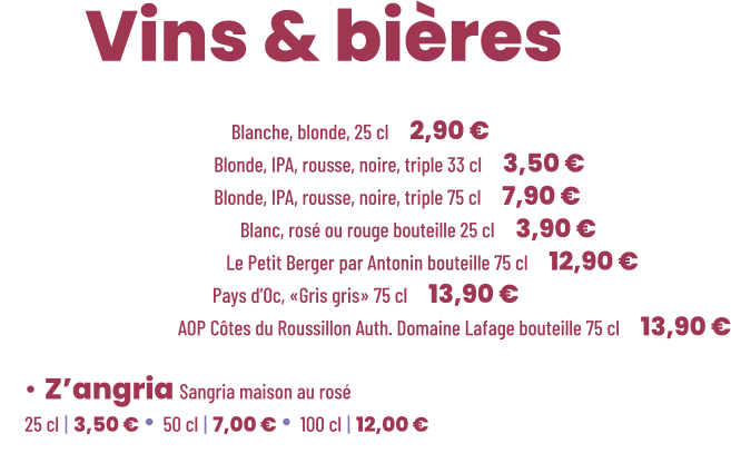 • Bière Cadette Blanche, blonde, 25 cl | 2,90 € • Bière Maltéo Blonde, IPA, rousse, noire, triple 33 cl | 3,50 € • Bière Maltéo Blonde, IPA, rousse, noire, triple 75 cl | 7,90 € • Vin Le soleiller Blanc, rosé ou rouge bouteille 25 cl | 3,90 € • Vin Blanc sec Le Petit Berger par Antonin bouteille 75 cl | 12,90 € • Vin Rosé sec Pays d’Oc, «Gris gris» 75 cl | 13,90 € • Vin Rouge AOP Côtes du Roussillon Auth. Domaine Lafage bouteille 75 cl | 13,90 €          ZE Vins & bières  • Z’angria Sangria maison au rosé 25 cl | 3,50 € • 50 cl | 7,00 € • 100 cl | 12,00 €