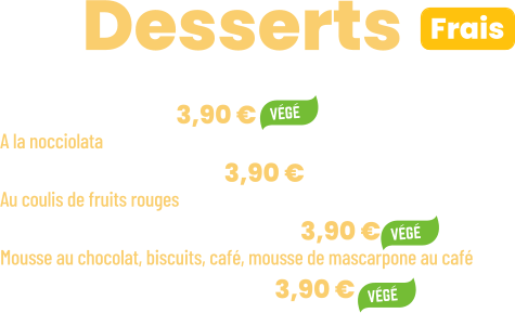 • Tiramisu | 3,90 €  A la nocciolata • Panna cotta | 3,90 € Au coulis de fruits rouges  • Ze Chocopuccino | 3,90 € Mousse au chocolat, biscuits, café, mousse de mascarpone au café • Salade de fruits | 3,90 €      ZE Desserts  Frais