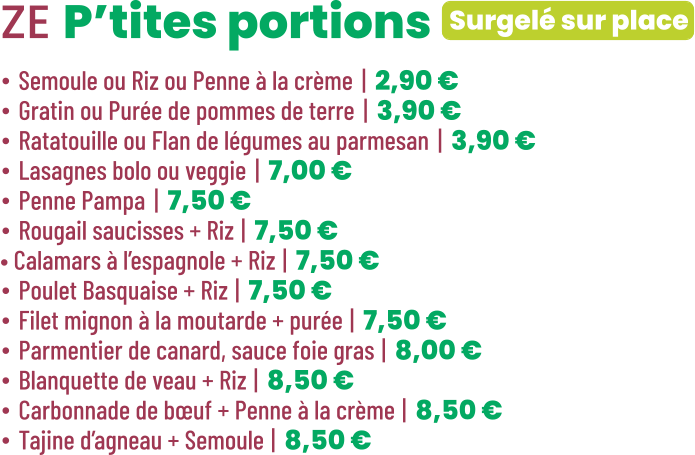 Surgelé sur place ZE P’tites portions • Semoule ou Riz ou Penne à la crème | 2,90 € • Gratin ou Purée de pommes de terre | 3,90 € • Ratatouille ou Flan de légumes au parmesan | 3,90 € • Lasagnes bolo ou veggie | 7,00 € • Penne Pampa | 7,50 € • Rougail saucisses + Riz | 7,50 € • Calamars à l’espagnole + Riz | 7,50 € • Poulet Basquaise + Riz | 7,50 € • Filet mignon à la moutarde + purée | 7,50 € • Parmentier de canard, sauce foie gras | 8,00 € • Blanquette de veau + Riz | 8,50 € • Carbonnade de bœuf + Penne à la crème | 8,50 € • Tajine d’agneau + Semoule | 8,50 €