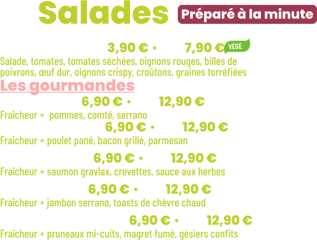 • Fraîcheur | mini 3,90 € • maxi 7,90 € Salade, tomates, tomates séchées, oignons rouges, billes de poivrons, œuf dur, oignons crispy, croûtons, graines torréfiées Les gourmandes • Jeepy | mini 6,90 € • maxi 12,90 € Fraîcheur +  pommes, comté, serrano • New York | mini 6,90 € • maxi 12,90 € Fraîcheur + poulet pané, bacon grillé, parmesan • Océane | mini 6,90 € • maxi 12,90 € Fraîcheur + saumon gravlax, crevettes, sauce aux herbes • Seguin | mini 6,90 € • maxi 12,90 € Fraîcheur + jambon serrano, toasts de chèvre chaud • Périgourdine | mini 6,90 € • maxi 12,90 € Fraîcheur + pruneaux mi-cuits, magret fumé, gésiers confits          Préparé à la minute ZE Salades