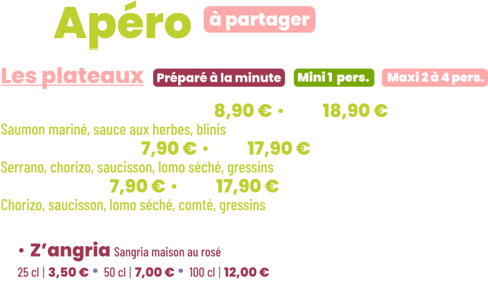 ZE Apéro  • Saumon gravlax | mini 8,90 € • maxi 18,90 € Saumon mariné, sauce aux herbes, blinis • Charcut’ | mini 7,90 € • maxi 17,90 € Serrano, chorizo, saucisson, lomo séché, gressins • Mixte | mini 7,90 € • maxi 17,90 € Chorizo, saucisson, lomo séché, comté, gressins        Préparé à la minute Les plateaux à partager Mini 1  pers. Maxi 2 à 4 pers. • Z’angria Sangria maison au rosé 25 cl | 3,50 € • 50 cl | 7,00 € • 100 cl | 12,00 €