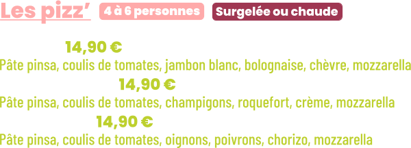 • Bolo | 14,90 € Pâte pinsa, coulis de tomates, jambon blanc, bolognaise, chèvre, mozzarella • Forestière | 14,90 € Pâte pinsa, coulis de tomates, champigons, roquefort, crème, mozzarella • Chorizo | 14,90 € Pâte pinsa, coulis de tomates, oignons, poivrons, chorizo, mozzarella       Surgelée ou chaude 4 à 6 personnes Les pizz’