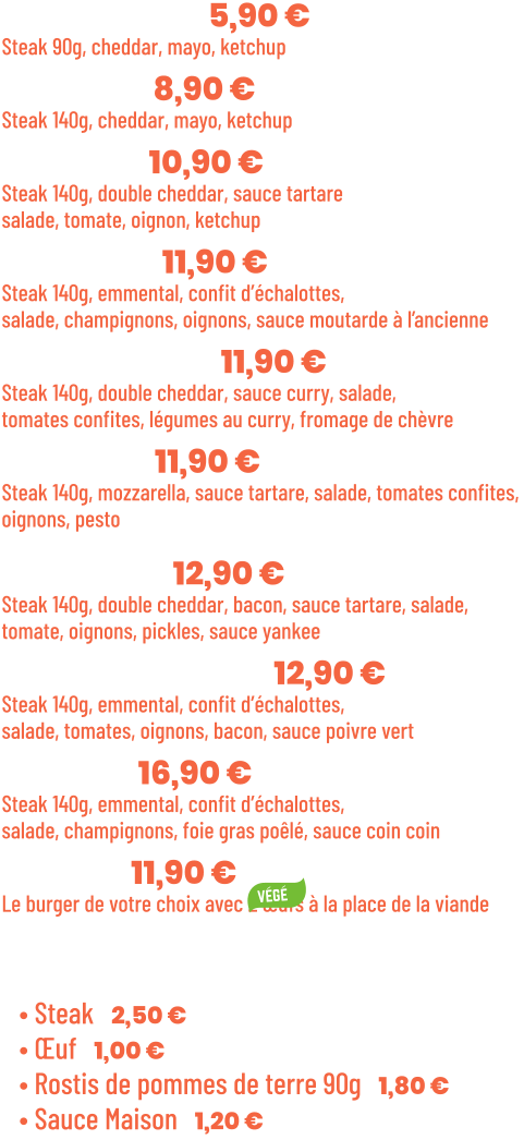 • Benjamin | 5,90 €  Steak 90g, cheddar, mayo, ketchup • Junior | 8,90 € Steak 140g, cheddar, mayo, ketchup • Tchizz | 10,90 € Steak 140g, double cheddar, sauce tartare salade, tomate, oignon, ketchup • French | 11,90 €  Steak 140g, emmental, confit d’échalottes, salade, champignons, oignons, sauce moutarde à l’ancienne • Bollywood | 11,90 €  Steak 140g, double cheddar, sauce curry, salade, tomates confites, légumes au curry, fromage de chèvre • Italian | 11,90 €  Steak 140g, mozzarella, sauce tartare, salade, tomates confites,  oignons, pesto  • Yankee | 12,90 € Steak 140g, double cheddar, bacon, sauce tartare, salade, tomate, oignons, pickles, sauce yankee • Green pepper | 12,90 € Steak 140g, emmental, confit d’échalottes, salade, tomates, oignons, bacon, sauce poivre vert • Snob’ | 16,90 € Steak 140g, emmental, confit d’échalottes, salade, champignons, foie gras poêlé, sauce coin coin • Végé | 11,90 € Le burger de votre choix avec 2 œufs à la place de la viande  Suppléments :  • Steak | 2,50 € • Œuf | 1,00 € • Rostis de pommes de terre 90g | 1,80 € • Sauce Maison | 1,20 €