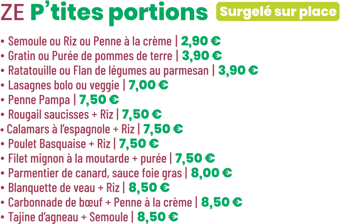 Surgelé sur place ZE P’tites portions • Semoule ou Riz ou Penne à la crème | 2,90 € • Gratin ou Purée de pommes de terre | 3,90 € • Ratatouille ou Flan de légumes au parmesan | 3,90 € • Lasagnes bolo ou veggie | 7,00 € • Penne Pampa | 7,50 € • Rougail saucisses + Riz | 7,50 € • Calamars à l’espagnole + Riz | 7,50 € • Poulet Basquaise + Riz | 7,50 € • Filet mignon à la moutarde + purée | 7,50 € • Parmentier de canard, sauce foie gras | 8,00 € • Blanquette de veau + Riz | 8,50 € • Carbonnade de bœuf + Penne à la crème | 8,50 € • Tajine d’agneau + Semoule | 8,50 €