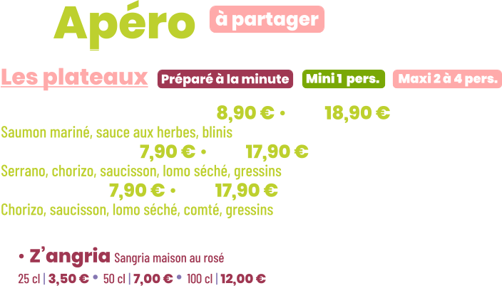 ZE Apéro  • Saumon gravlax | mini 8,90 € • maxi 18,90 € Saumon mariné, sauce aux herbes, blinis • Charcut’ | mini 7,90 € • maxi 17,90 € Serrano, chorizo, saucisson, lomo séché, gressins • Mixte | mini 7,90 € • maxi 17,90 € Chorizo, saucisson, lomo séché, comté, gressins        Préparé à la minute Les plateaux à partager Mini 1  pers. Maxi 2 à 4 pers. • Z’angria Sangria maison au rosé 25 cl | 3,50 € • 50 cl | 7,00 € • 100 cl | 12,00 €