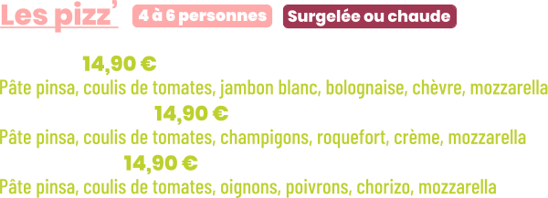 • Bolo | 14,90 € Pâte pinsa, coulis de tomates, jambon blanc, bolognaise, chèvre, mozzarella • Forestière | 14,90 € Pâte pinsa, coulis de tomates, champigons, roquefort, crème, mozzarella • Chorizo | 14,90 € Pâte pinsa, coulis de tomates, oignons, poivrons, chorizo, mozzarella       Surgelée ou chaude 4 à 6 personnes Les pizz’